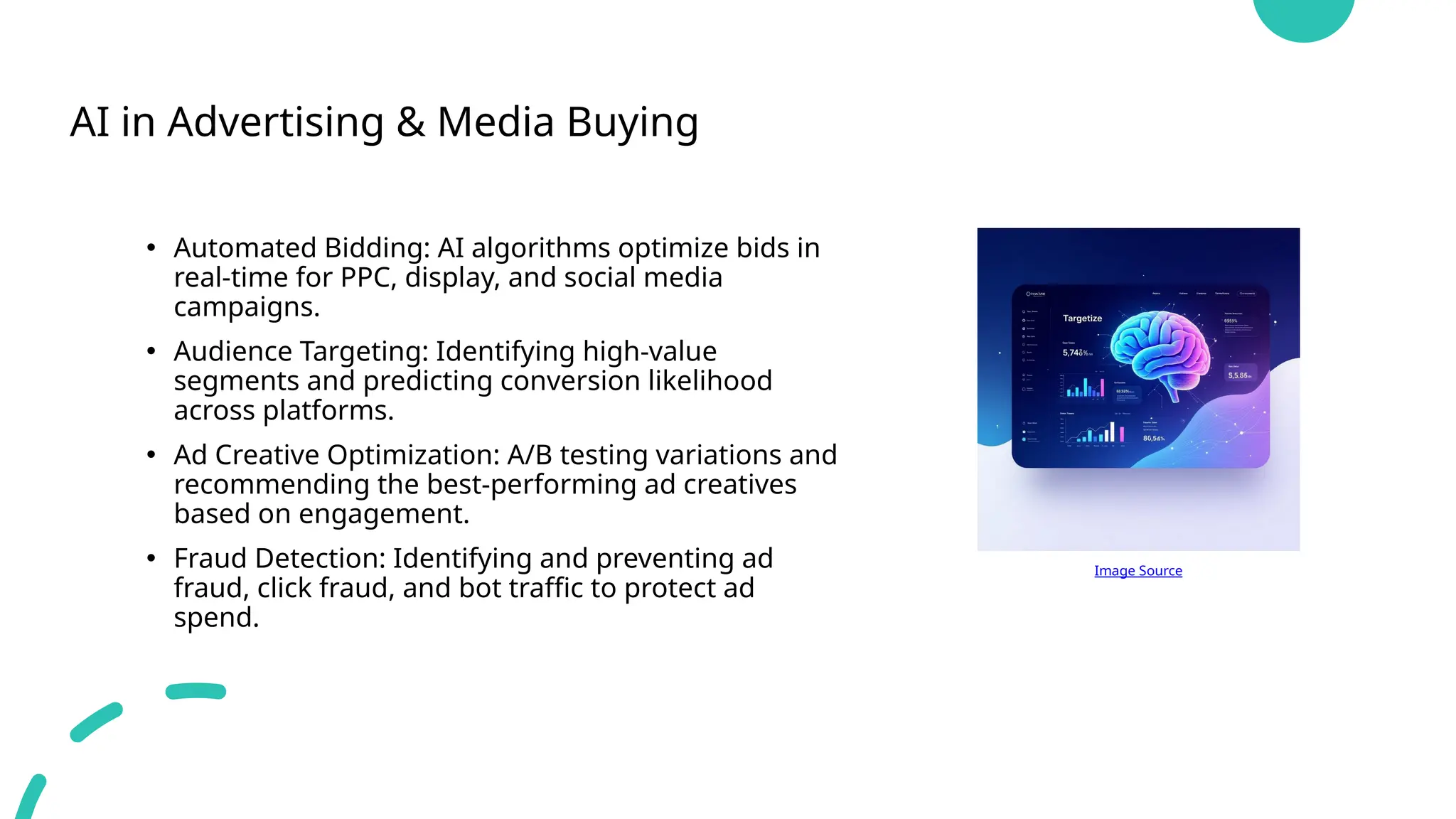 AI in Advertising & Media Buying
• Automated Bidding: AI algorithms optimize bids in
real-time for PPC, display, and social media
campaigns.
• Audience Targeting: Identifying high-value
segments and predicting conversion likelihood
across platforms.
• Ad Creative Optimization: A/B testing variations and
recommending the best-performing ad creatives
based on engagement.
• Fraud Detection: Identifying and preventing ad
fraud, click fraud, and bot traffic to protect ad
spend.
Image Source
 
