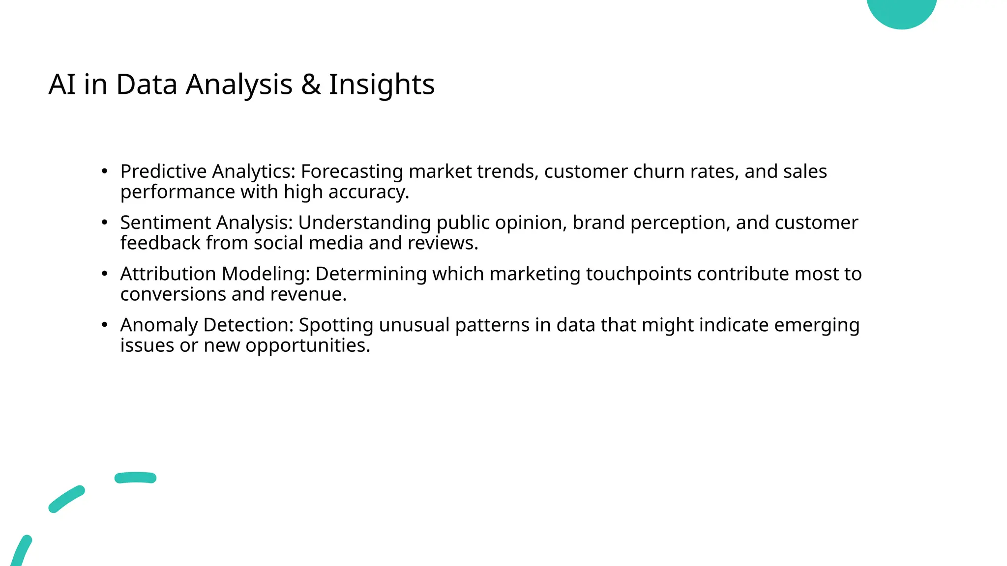 AI in Data Analysis & Insights
• Predictive Analytics: Forecasting market trends, customer churn rates, and sales
performance with high accuracy.
• Sentiment Analysis: Understanding public opinion, brand perception, and customer
feedback from social media and reviews.
• Attribution Modeling: Determining which marketing touchpoints contribute most to
conversions and revenue.
• Anomaly Detection: Spotting unusual patterns in data that might indicate emerging
issues or new opportunities.
 