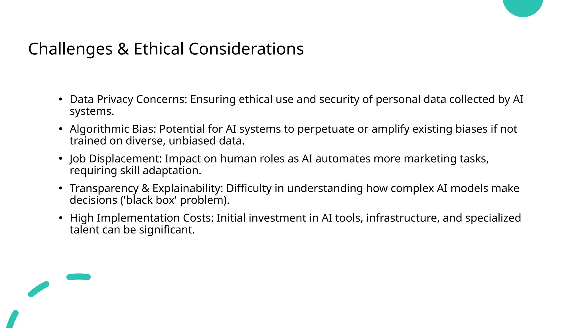 Challenges & Ethical Considerations
• Data Privacy Concerns: Ensuring ethical use and security of personal data collected by AI
systems.
• Algorithmic Bias: Potential for AI systems to perpetuate or amplify existing biases if not
trained on diverse, unbiased data.
• Job Displacement: Impact on human roles as AI automates more marketing tasks,
requiring skill adaptation.
• Transparency & Explainability: Difficulty in understanding how complex AI models make
decisions ('black box' problem).
• High Implementation Costs: Initial investment in AI tools, infrastructure, and specialized
talent can be significant.
 