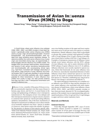 In South Korea, where avian inﬂuenza virus subtypes
H3N2, H5N1, H6N1, and H9N2 circulate or have been de-
tected, 3 genetically similar canine inﬂuenza virus (H3N2)
strains of avian origin (A/canine/Korea/01/2007, A/canine/
Korea/02/2007, and A/canine/Korea/03/2007) were iso-
lated from dogs exhibiting severe respiratory disease. To
determine whether the novel canine inﬂuenza virus of avian
origin was transmitted among dogs, we experimentally in-
fected beagles with this inﬂuenza virus (H3N2) isolate. The
beagles shed virus through nasal excretion, seroconverted,
and became ill with severe necrotizing tracheobronchitis
and bronchioalveolitis with accompanying clinical signs
(e.g., high fever). Consistent with histologic observation of
lung lesions, large amounts of avian inﬂuenza virus bind-
ing receptor (SAα 2,3-gal) were identiﬁed in canine tracheal,
bronchial, and bronchiolar epithelial cells, which suggests
potential for direct transmission of avian inﬂuenza virus
(H3N2) from poultry to dogs. Our data provide evidence
that dogs may play a role in interspecies transmission and
spread of inﬂuenza virus.
Inﬂuenza A virus, a member of the genus Orthomyxovirus,
is an economically important virus that causes disease in
humans, pigs, horses, and fowl (1). A crucial feature in the
ecology and epidemiology of inﬂuenza virus is interspecies
transmission (2). The emergence of new virus subtypes and
their interspecies transmission is of great concern; measures
to counteract their spread are vital for preventing inﬂuenza
epidemics and pandemics. One of the basic mechanisms of
interspecies transmission of inﬂuenza virus is direct transfer
of an essentially unaltered virus from 1 species to another
(3); however, some factors restrict this transfer. In particu-
lar, the presence or absence of host species–speciﬁc inﬂu-
enza virus binding receptors in the upper and lower respira-
tory tracts serves to prevent such cross-species or zoonotic
transmission. Human inﬂuenza viruses bind to glycolipids
or glycans that contain terminal sialyl-galactosyl residues
with α 2,6-gal linkages (SAα 2,6-gal), whereas avian inﬂu-
enza viruses bind to residues with SAα 2,3-gal linkages (4).
Examples of interspecies transmission of inﬂuenza viruses
include recent human infections with the H5N1 subtype
of avian inﬂuenza virus, and in canine infections with the
H3N8 subtype of equine inﬂuenza virus (3,5). In addition,
inﬂuenza infections were recently reported in species (ca-
nine, feline) that historically do not carry inﬂuenza virus
(6). However, most directly transmitted infections of entire
inﬂuenza viruses from a natural host species to a new host
species do not result in sustained transmission in the new
host species (3). Therefore, establishing new, long-lived in-
ﬂuenza virus lineage is uncommon and difﬁcult (7).
We report interspecies transmission of a complete avi-
an inﬂuenza virus (H3N2) to dogs and the emergence of a
new canine inﬂuenza virus associated with acute respira-
tory disease in South Korea, where avian inﬂuenza viruses
(H3N2, H5N1, H6N1, and H9N2) currently circulate or
have been previously detected (8). We investigated patho-
genicity of the isolated virus in experimental dogs and eval-
uated localization of SAα 2,6-gal and SAα 2,3-gal linkages
in upper and lower canine respiratory tracts.
Materials and Methods
Outbreak Histories
From May through September 2007, cases of severe
respiratory disease occurred in animals at 3 veterinary
clinics located 10–30 km apart in Kyunggi Province and
1 kennel located in Jeolla Province (southern part of South
Transmission of Avian Inﬂuenza
Virus (H3N2) to Dogs
Daesub Song,*1
Bokyu Kang,*1
Chulseung Lee,* Kwonil Jung,† Gunwoo Ha,‡ Dongseok Kang,‡
Seongjun Park,§ Bongkyun Park,§ and Jinsik Oh‡
Emerging Infectious Diseases • www.cdc.gov/eid • Vol. 14, No. 5, May 2008 741
1
These authors contributed equally to this article.
*Green Cross Veterinary Products Company, Ltd., Yong-in, South
Korea; †Daewoong Pharmaceutical Company, Ltd., Yong-in, South
Korea; ‡Animal Genetics, Inc., Suwon, South Korea; and §Seoul
National University, Seoul, South Korea
 