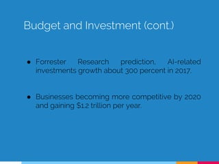 Budget and Investment (cont.)
● Forrester Research prediction, AI-related
investments growth about 300 percent in 2017.
● Businesses becoming more competitive by 2020
and gaining $1.2 trillion per year.
 