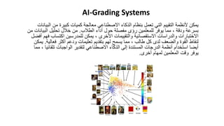 ‫ا‬ ‫من‬ ‫كبيرة‬ ‫كميات‬ ‫معالجة‬ ‫االصطناعي‬ ‫الذكاء‬ ‫بنظام‬ ‫تعمل‬ ‫التي‬ ‫التقييم‬ ‫ألنظمة‬ ‫يمكن‬
‫لبيانات‬
‫الطالب‬ ‫أداء‬ ‫حول‬ ‫مفصلة‬ ‫رؤى‬ ‫للمعلمين‬ ‫يوفر‬ ‫مما‬ ، ‫ودقة‬ ‫بسرعة‬
.
‫البي‬ ‫تحليل‬ ‫خالل‬ ‫من‬
‫من‬ ‫انات‬
‫اكتساب‬ ‫للمدرسين‬ ‫يمكن‬ ، ‫األخرى‬ ‫والتقييمات‬ ‫االستقصائية‬ ‫والدراسات‬ ‫االختبارات‬
‫أفضل‬ ‫فهم‬
‫فعال‬ ‫أكثر‬ ‫ودعم‬ ‫تعليمات‬ ‫بتقديم‬ ‫لهم‬ ‫يسمح‬ ‫مما‬ ، ‫طالب‬ ‫كل‬ ‫لدى‬ ‫والضعف‬ ‫القوة‬ ‫لنقاط‬
‫ية‬
.
‫يمكن‬
‫تلق‬ ‫الواجبات‬ ‫لتقدير‬ ‫االصطناعي‬ ‫الذكاء‬ ‫إلى‬ ‫المستندة‬ ‫الدرجات‬ ‫أنظمة‬ ‫استخدام‬ ‫أيضا‬
‫مما‬ ، ‫ائيا‬
‫أخرى‬ ‫لمهام‬ ‫المعلمين‬ ‫وقت‬ ‫يوفر‬
.
AI-Grading Systems
 