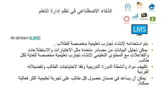 AI-driven (LMS)
•
‫للطالب‬ ‫مخصصة‬ ‫تعليمية‬ ‫تجارب‬ ‫إلنشاء‬ ‫استخدامه‬ ‫يتم‬
.
•
‫واالستطالعات‬ ‫االختبارات‬ ‫مثل‬ ‫متعددة‬ ‫مصادر‬ ‫من‬ ‫البيانات‬ ‫تحليل‬ ‫يمكن‬
‫للغ‬ ‫مخصصة‬ ‫تعليمية‬ ‫تجارب‬ ‫إلنشاء‬ ‫التعليمي‬ ‫المحتوى‬ ‫مع‬ ‫والتفاعالت‬
‫لكل‬ ‫اية‬
‫طالب‬
.
•
‫وتفضي‬ ‫الطالب‬ ‫الحتياجات‬ ‫وفقا‬ ‫التدريبية‬ ‫الدورة‬ ‫وأنشطة‬ ‫مواد‬ ‫تكييف‬
‫الته‬
‫الفردية‬
•
‫ف‬ ‫أكثر‬ ‫تعليمية‬ ‫تجربة‬ ‫على‬ ‫طالب‬ ‫كل‬ ‫حصول‬ ‫ضمان‬ ‫في‬ ‫يساعد‬ ‫أن‬ ‫يمكن‬
‫عالية‬
‫ممكنة‬
.
‫التعلم‬ ‫إدارة‬ ‫نظم‬ ‫في‬ ‫االصطناعي‬ ‫الذكاء‬
 
