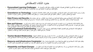 • Personalized Learning Challenges: ‫والتحديات‬ ‫القوة‬ ‫ونقاط‬ ‫الطالب‬ ‫لدى‬ ‫التعلم‬ ‫تفضيالت‬ ‫في‬ ‫الدقيقة‬ ‫الفروق‬ ‫بدقة‬ ‫دائما‬ ‫يفهم‬ ‫ال‬ ‫قد‬
.
‫قد‬
‫التعلم‬ ‫صعوبات‬ ‫وراء‬ ‫الكامنة‬ ‫األسباب‬ ‫فهم‬ ‫أو‬ ‫الطالب‬ ‫تعلم‬ ‫مسار‬ ‫في‬ ‫المفاجئة‬ ‫التغيرات‬ ‫مع‬ ‫للتكيف‬ ‫يكافح‬
.
• Overreliance on Technology: ‫الشخصية‬ ‫للتفاعالت‬ ‫الطالب‬ ‫فقدان‬ ‫إلى‬ ‫والتكنولوجيا‬ ‫االصطناعي‬ ‫الذكاء‬ ‫على‬ ‫المفرط‬ ‫االعتماد‬ ‫يؤدي‬ ‫أن‬ ‫يمكن‬
‫واألقران‬ ‫المعلمين‬ ‫مع‬ ‫المهمة‬
.
‫االتصال‬ ‫ومهارات‬ ‫والتعاون‬ ‫االجتماعي‬ ‫بالتفاعل‬ ‫أيضا‬ ‫يتعلق‬ ‫بل‬ ، ‫فحسب‬ ‫المحتوى‬ ‫تقديم‬ ‫على‬ ‫التعليم‬ ‫يقتصر‬ ‫ال‬
.
•
• Data Privacy and Security ‫بشأن‬ ‫مخاوف‬ ‫يثير‬ ‫مما‬ ، ‫الطالب‬ ‫حول‬ ‫البيانات‬ ‫من‬ ‫كبيرة‬ ‫كمية‬ ‫ومعالجة‬ ‫بجمع‬ ‫االصطناعي‬ ‫الذكاء‬ ‫األنظمة‬ ‫تقوم‬
‫وأمانها‬ ‫البيانات‬ ‫خصوصية‬
:.
‫البيانات‬ ‫استخدام‬ ‫وإساءة‬ ‫محتملة‬ ‫انتهاكات‬ ‫إلى‬ ‫يؤدي‬ ‫مما‬ ، ‫الحساسة‬ ‫الطالب‬ ‫معلومات‬ ‫مع‬ ‫التعامل‬ ‫إساءة‬ ‫من‬ ‫خطر‬ ‫هناك‬
.
•
• Bias and Fairness: ‫عليها‬ ‫تدريبها‬ ‫يتم‬ ‫التي‬ ‫البيانات‬ ‫في‬ ‫الموجودة‬ ‫التحيزات‬ ‫ترث‬ ‫أن‬ ‫االصطناعي‬ ‫الذكاء‬ ‫لألنظمة‬ ‫يمكن‬
.
‫التدريب‬ ‫بيانات‬ ‫كانت‬ ‫إذا‬
‫مختلفة‬ ‫لمجموعات‬ ‫متكافئة‬ ‫غير‬ ‫تعليمية‬ ‫خبرات‬ ‫إلى‬ ‫يؤدي‬ ‫مما‬ ، ‫التحيزات‬ ‫هذه‬ ‫إدامة‬ ‫إلى‬ ‫االصطناعي‬ ‫الذكاء‬ ‫يؤدي‬ ‫فقد‬ ، ‫تحيزات‬ ‫على‬ ‫تحتوي‬
‫من‬
‫الطالب‬
.
‫يمثل‬
‫تحديا‬ ‫االصطناعي‬ ‫الذكاء‬ ‫يحركه‬ ‫الذي‬ ‫التعليم‬ ‫في‬ ‫واإلنصاف‬ ‫العدالة‬ ‫ضمان‬
.
• Lack of Contextual Understanding ‫للتعليم‬ ‫السياقية‬ ‫الدقيقة‬ ‫التفاصيل‬ ‫لفهم‬ ‫االصطناعي‬ ‫الذكاء‬ ‫يكافح‬ ‫قد‬
:.
‫أ‬ ‫السخرية‬ ‫تفسير‬ ‫يسيء‬ ‫قد‬
‫و‬
‫والمعلمين‬ ‫الطالب‬ ‫مع‬ ‫الفعال‬ ‫التواصل‬ ‫تعيق‬ ‫أن‬ ‫يمكن‬ ‫والتي‬ ، ‫الثقافية‬ ‫المراجع‬ ‫أو‬ ‫الفكاهة‬
.
•
• Teacher-Student Relationship: ‫العميقة‬ ‫العالقات‬ ‫محل‬ ‫يحل‬ ‫أن‬ ‫يمكن‬ ‫ال‬ ‫أنه‬ ‫إال‬ ، ‫التدريس‬ ‫يكمل‬ ‫أن‬ ‫يمكن‬ ‫االصطناعي‬ ‫الذكاء‬ ‫أن‬ ‫حين‬ ‫في‬
‫والطالب‬ ‫المعلمين‬ ‫بين‬ ‫تتطور‬ ‫ما‬ ‫غالبا‬ ‫التي‬ ‫والدقيقة‬
.
‫ت‬ ‫االصطناعي‬ ‫الذكاء‬ ‫يحركه‬ ‫نظام‬ ‫في‬ ‫للخطر‬ ‫للتعليم‬ ‫والتحفيز‬ ‫والتوجيه‬ ‫اإلرشاد‬ ‫جوانب‬ ‫تتعرض‬ ‫قد‬
‫ماما‬
.
•
• Resource and Infrastructure Constraints ‫مناسبة‬ ‫تكنولوجية‬ ‫وموارد‬ ‫تحتية‬ ‫بنية‬ ‫التعليم‬ ‫في‬ ‫االصطناعي‬ ‫الذكاء‬ ‫تنفيذ‬ ‫يتطلب‬
:.
‫ال‬ ‫وقد‬
‫الالزمة‬ ‫والخبرة‬ ‫التكنولوجيا‬ ‫على‬ ‫الحصول‬ ‫من‬ ،‫نموا‬ ‫األقل‬ ‫المناطق‬ ‫في‬ ‫سيما‬ ‫وال‬ ،‫التعليمية‬ ‫المؤسسات‬ ‫من‬ ‫العديد‬ ‫تتمكن‬
.
•
• Adaptability and Rapid Changes: ‫التطورات‬ ‫أحدث‬ ‫لمواكبة‬ ‫التعليمية‬ ‫المؤسسات‬ ‫تكافح‬ ‫وقد‬ ، ‫بسرعة‬ ‫االصطناعي‬ ‫الذكاء‬ ‫مجال‬ ‫يتطور‬
.
‫المستمر‬ ‫والتدريب‬ ‫والجهد‬ ‫الوقت‬ ‫فعال‬ ‫بشكل‬ ‫الجديدة‬ ‫االصطناعي‬ ‫الذكاء‬ ‫تقنيات‬ ‫ودمج‬ ‫تنفيذ‬ ‫يتطلب‬
.
‫االصطناعي‬ ‫الذكاء‬ ‫حدود‬
 