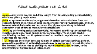 •
‫معلومات‬ . AI systems process and draw insight from data (including personal data),
which has privacy implications.
•
‫الحكم‬ . AI systems tend to make judgements based on extrapolations from past
events to future ones. This can bake in and/or exacerbate previous biases, and can,
to some extent, lock-in future outcomes, thereby compromising individual
autonomy. Uses of data to manipulate users/citizens
• ‫اتمته‬. By performing tasks autonomously, AI systems can disrupt accountability
structures and undermine human agency and control. These issues can be
amplified by the fact that AI systems are often unable to explain how particular
outcomes are reached.
•
‫تقليد‬
. Because they often emulate humans in certain ways (assuming a gender,
personality, position of authority), people may be encouraged to treat AI systems
like humans. This can lead to placing too much trust/mistreat in them, to the
undermining of human-human interactions
‫األخالقية؟‬ ‫القضايا‬ ‫االصطناعي‬ ‫الذكاء‬ ‫يثير‬ ‫لماذا‬
 