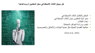 •
‫االصطناعي‬ ‫الذكاء‬ ‫والتكامل‬ ‫المعلم‬
•
‫حول‬ ‫المعلمون‬ ‫أمية‬ ‫محو‬
‫االصطناعي‬ ‫الذكاء‬
•
‫الطالب‬ ‫إعداد‬
•
‫المحتملة‬ ‫العواقب‬ ‫ودراسة‬ ‫تجنب‬
•
‫مثل‬ ‫العملية‬ ‫القضايا‬ ‫معالجة‬
‫حماية‬
‫والخصوصية‬ ‫واألخالق‬ ‫البيانات‬
.
•
‫المعلمين‬ ‫محل‬ ‫االصطناعي‬ ‫الذكاء‬ ‫سيحل‬ ‫هل‬
‫أم‬
‫يساعدهم؟‬
(Chan et al., 2023)
 