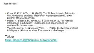 • Chan, C. K. Y., & Tsi, L. H. (2023). The AI Revolution in Education:
Will AI Replace or Assist Teachers in Higher Education?. arXiv
preprint arXiv:2305.01185.
• Pedro, F., Subosa, M., Rivas, A., & Valverde, P. (2019). Artificial
intelligence in education: Challenges and opportunities for
sustainable development.
• Vincent-Lancrin, S., & Van der Vlies, R. (2020). Trustworthy artificial
intelligence (AI) in education: Promises and challenges.
Twitter
Mike Sharples (@sharplm) / X (twitter.com)
Resources
 