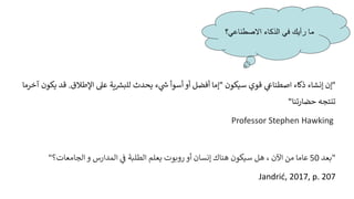 "
‫سيكون‬ ‫قوي‬ ‫ي‬
‫اصطناع‬ ‫ذكاء‬ ‫إنشاء‬ ‫إن‬
"
‫اإلطالق‬ ‫عىل‬ ‫ية‬ ‫ر‬
‫للبش‬ ‫يحدث‬ ‫ء‬ ‫ي‬
‫ر‬
‫ش‬ ‫أسوأ‬ ‫أو‬ ‫أفضل‬ ‫إما‬
.
‫ي‬ ‫قد‬
‫كون‬
‫آخرما‬
‫حضارتنا‬ ‫تنتجه‬
"
Professor Stephen Hawking
"
‫بعد‬
50
‫المدارس‬ ‫ي‬
‫ف‬ ‫الطلبة‬ ‫يعلم‬ ‫روبوت‬ ‫أو‬ ‫إنسان‬ ‫هناك‬ ‫سيكون‬ ‫هل‬ ، ‫اآلن‬ ‫من‬ ‫عاما‬
‫الجامعات‬ ‫و‬
‫؟‬
"
Jandrić, 2017, p. 207
‫االصطناعي؟‬ ‫الذكاء‬ ‫في‬ ‫رأيك‬ ‫ما‬
 