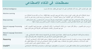 ‫مصطلحات‬
‫في‬
‫االصطناعي‬ ‫الذكاء‬
Artificial Intelligence ‫بشريا‬ ‫ذكاء‬ ‫عادة‬ ‫تتطلب‬ ‫التي‬ ‫المهام‬ ‫أداء‬ ‫على‬ ‫قادرة‬ ‫ذكية‬ ‫آالت‬ ‫ببناء‬ ‫األلي‬ ‫الحاسب‬ ‫علوم‬ ‫قيام‬
.
Machine Learning
‫من‬ ‫المشكالت‬ ‫حل‬ ‫يتم‬ ‫ذلك‬ ‫من‬ ‫وبدال‬ ، ‫التكلفة‬ ‫باهظ‬ ‫البشريين‬ ‫المبرمجين‬ ‫قبل‬ ‫من‬ ‫الخوارزميات‬ ‫تطوير‬ ‫يكون‬ ‫التي‬ ‫المشكالت‬ ‫هوحل‬
‫على‬ ‫اآلالت‬ ‫مساعدة‬ ‫خالل‬
"
‫اكتشاف‬
"
‫خوارزمياتها‬
"
‫الخاصة‬
"
‫اإلنسان‬ ‫طورها‬ ‫بخوارزميات‬ ‫تزويدها‬ ‫إلى‬ ‫الحاجة‬ ‫دون‬ ،
Deep Learning ‫البشري‬ ‫الدماغ‬ ‫من‬ ‫مستوحاة‬ ‫بطريقة‬ ‫البيانات‬ ‫معالجة‬ ‫الكمبيوتر‬ ‫أجهزة‬ ‫تعلم‬ ‫االصطناعي‬ ‫الذكاء‬ ‫في‬ ‫طريقة‬ ‫هي‬
.
‫ل‬ ‫يمكن‬
‫التعلم‬ ‫نماذج‬
‫دقيقة‬ ‫وتنبؤات‬ ‫رؤى‬ ‫إلنتاج‬ ‫األخرى‬ ‫والبيانات‬ ‫واألصوات‬ ‫والنصوص‬ ‫الصور‬ ‫في‬ ‫المعقدة‬ ‫األنماط‬ ‫على‬ ‫التعرف‬ ‫العميق‬
.
Natural Language Processing
(NLP)
‫الكمبيوتر‬ ‫علوم‬ ‫من‬ ‫فرع‬
-
‫االصطناعي‬ ‫الذكاء‬ ‫أو‬ ‫االصطناعي‬ ‫الذكاء‬ ‫فرع‬ ، ‫تحديدا‬ ‫أكثر‬ ‫وبشكل‬
-
‫القدر‬ ‫الكمبيوتر‬ ‫أجهزة‬ ‫بمنح‬ ‫يهتم‬
‫ة‬
‫فهمها‬ ‫للبشر‬ ‫يمكن‬ ‫التي‬ ‫الطريقة‬ ‫بنفس‬ ‫المنطوقة‬ ‫والكلمات‬ ‫النصوص‬ ‫فهم‬ ‫على‬
Natural Language Generation
(NLG)
.
‫االصطناعي‬ ‫الذكاء‬ ‫باستخدام‬ ‫طبيعية‬ ‫لغة‬ ‫إلى‬ ‫البيانات‬ ‫تحويل‬ ‫عملية‬
.
‫يقوم‬ ‫بالتعلم‬ ‫المدعومة‬ ‫االصطناعي‬ ‫الذكاء‬ ‫نماذج‬ ‫باستخدام‬
‫فهمه‬ ‫للبشر‬ ‫يمكن‬ ‫كالم‬ ‫أو‬ ‫طبيعية‬ ‫لغة‬ ‫نص‬ ‫إلى‬ ‫األرقام‬ ‫لتحويل‬ ‫العميق‬ ‫والتعلم‬ ‫اآللي‬
.
Reasoning ‫المنطقية‬ ‫والمبادئ‬ ‫القواعد‬ ‫باستخدام‬ ‫الموجودة‬ ‫المعلومات‬ ‫من‬ ‫جديدة‬ ‫معلومات‬ ‫اشتقاق‬
.
‫االستدالل‬ ‫االصطناعي‬ ‫الذكاء‬ ‫أنظمة‬ ‫تستخدم‬
‫المشكالت‬ ‫وحل‬ ‫النتائج‬ ‫واستخالص‬ ‫االستدالالت‬ ‫لعمل‬
.
‫مثل‬ ‫التفكير‬ ‫يمكنها‬ ‫آالت‬ ‫إنشاء‬ ‫إلى‬ ‫االصطناعي‬ ‫الذكاء‬ ‫في‬ ‫التفكير‬ ‫يهدف‬
‫والحدس‬ ‫السليم‬ ‫والحس‬ ‫المنطق‬ ‫باستخدام‬ ، ‫البشر‬
.
ChatGPT ‫االصطنا‬ ‫الذكاء‬ ‫بواسطة‬ ‫إنشاؤها‬ ‫تم‬ ‫بالبشر‬ ‫شبيهة‬ ‫فيديو‬ ‫مقاطع‬ ‫أو‬ ‫نصوص‬ ‫أو‬ ‫صور‬ ‫لتلقي‬ ‫مطالبات‬ ‫إدخال‬ ‫للمستخدمين‬ ‫تتيح‬ ‫أداة‬
‫عي‬
.
 