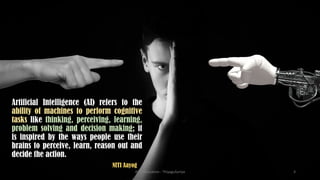 Artificial Intelligence (AI) refers to the
ability of machines to perform cognitive
tasks like thinking, perceiving, learning,
problem solving and decision making; it
is inspired by the ways people use their
brains to perceive, learn, reason out and
decide the action.
NITI Aayog
AI in Education - ThiyaguSuriya 3
 