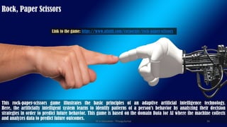 This rock-paper-scissors game illustrates the basic principles of an adaptive artificial intelligence technology.
Here, the artificially intelligent system learns to identify patterns of a person’s behavior by analyzing their decision
strategies in order to predict future behavior. This game is based on the domain Data for AI where the machine collects
and analyzes data to predict future outcomes.
Rock, Paper Scissors
Link to the game: https://www.afiniti.com/corporate/rock-paper-scissors
AI in Education - ThiyaguSuriya 36
 
