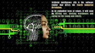 Artificial intelligence (AI) is the software
engine that drives the Fourth Industrial
Revolution.
In its embodied form of robots, it will soon
be driving cars, stocking warehouses and
caring for the young and elderly.
AI in Education - ThiyaguSuriya 4
 
