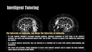 Intelligent Tutoring
The University of California, San Diego The University of California
• To lead students through a personal learning pathway, allowing evaluation at every stage of the student’s
learning, the course has incorporated quizzes and “just in time” exercises to assess if the student has understood
the content.
• If a student answers incorrectly, they are directed to a remedial site to assist with content understanding and
attainment.
• The course also provides coding challenges to assess each student’s progress and to replace the basic multiple-
choice quizzes prevalent in most MOOCs. AI in Education - ThiyaguSuriya 49
 