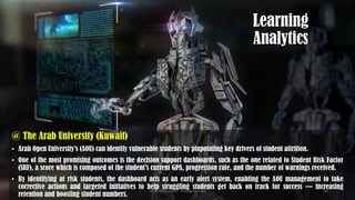 Learning
Analytics
@ The Arab University (Kuwait)
• Arab Open University’s (AOU) can identify vulnerable students by pinpointing key drivers of student attrition.
• One of the most promising outcomes is the decision support dashboards, such as the one related to Student Risk Factor
(SRF), a score which is composed of the student’s current GPA, progression rate, and the number of warnings received.
• By identifying at risk students, the dashboard acts as an early alert system, enabling the AOU management to take
corrective actions and targeted initiatives to help struggling students get back on track for success — increasing
retention and boosting student numbers.
AI in Education - ThiyaguSuriya 50
 