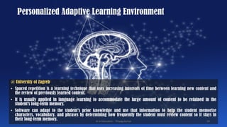 Personalized Adaptive Learning Environment
@ University of Zagreb
• Spaced repetition is a learning technique that uses increasing intervals of time between learning new content and
the review of previously learned content.
• It is usually applied in language learning to accommodate the large amount of content to be retained in the
student’s long-term memory.
• Software can adapt to the student’s prior knowledge and use that information to help the student memorize
characters, vocabulary, and phrases by determining how frequently the student must review content so it stays in
their long-term memory. AI in Education - ThiyaguSuriya 54
 