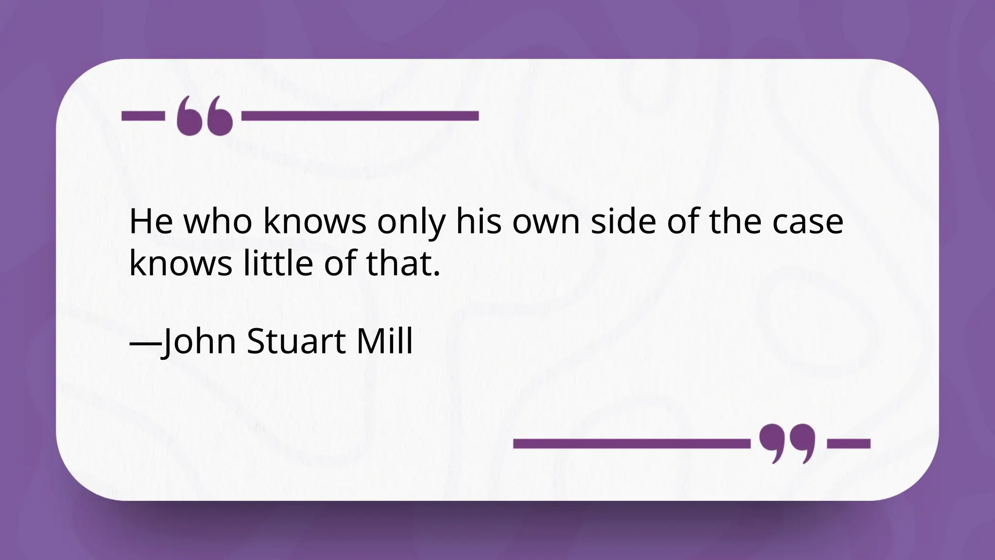 He who knows only his own side of the case
knows little of that.
—John Stuart Mill
 