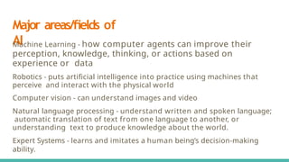 Major areas/ﬁelds of
AI
Machine Learning - how computer agents can improve their
perception, knowledge, thinking, or actions based on
experience or data
Robotics - puts artiﬁcial intelligence into practice using machines that
perceive and interact with the physical world
Computer vision - can understand images and video
Natural language processing - understand written and spoken language;
automatic translation of text from one language to another, or
understanding text to produce knowledge about the world.
Expert Systems - learns and imitates a human being’s decision-making
ability.
 