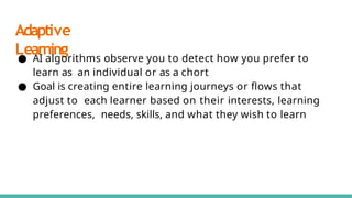 Adaptive
Learning
● AI algorithms observe you to detect how you prefer to
learn as an individual or as a chort
● Goal is creating entire learning journeys or ﬂows that
adjust to each learner based on their interests, learning
preferences, needs, skills, and what they wish to learn
 