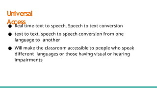 Universal
Access
● Real time text to speech, Speech to text conversion
● text to text, speech to speech conversion from one
language to another
● Will make the classroom accessible to people who speak
diﬀerent languages or those having visual or hearing
impairments
 