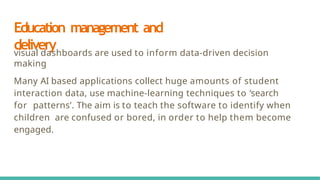 Education management and
delivery
visual dashboards are used to inform data-driven decision
making
Many AI based applications collect huge amounts of student
interaction data, use machine-learning techniques to ‘search
for patterns’. The aim is to teach the software to identify when
children are confused or bored, in order to help them become
engaged.
 