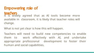 Empowering role of
teachers
it is widely agreed that as AI tools become more
available in classroom, it is likely that teacher roles will
change.
What is not yet clear is how this will happen.
Teachers will need to build new competencies to enable
them to work eﬀectively with AI, and undertake
appropriate professional development to foster their
human and social capabilities.
 