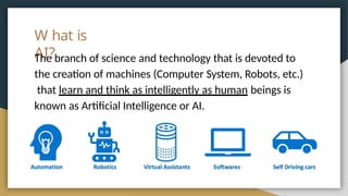 W hat is
AI?
The branch of science and technology that is devoted to
the creation of machines (Computer System, Robots, etc.)
that learn and think as intelligently as human beings is
known as Artificial Intelligence or AI.
 