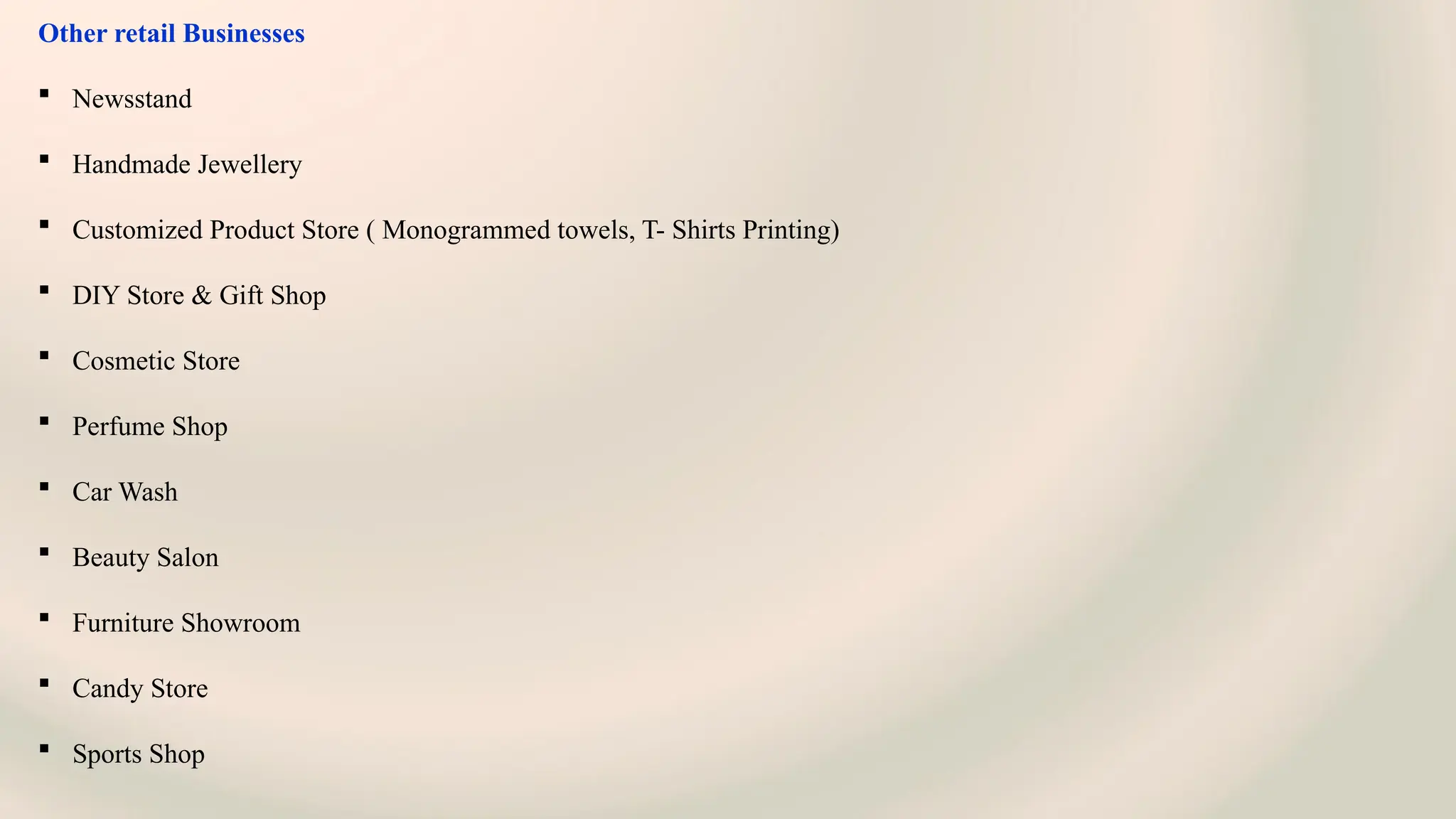 Other retail Businesses
 Newsstand
 Handmade Jewellery
 Customized Product Store ( Monogrammed towels, T- Shirts Printing)
 DIY Store & Gift Shop
 Cosmetic Store
 Perfume Shop
 Car Wash
 Beauty Salon
 Furniture Showroom
 Candy Store
 Sports Shop
 