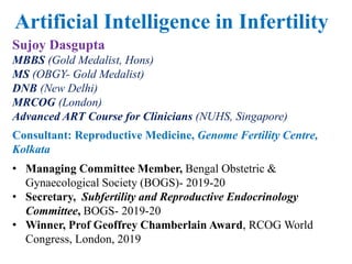 Sujoy Dasgupta
MBBS (Gold Medalist, Hons)
MS (OBGY- Gold Medalist)
DNB (New Delhi)
MRCOG (London)
Advanced ART Course for Clinicians (NUHS, Singapore)
Consultant: Reproductive Medicine, Genome Fertility Centre,
Kolkata
• Managing Committee Member, Bengal Obstetric &
Gynaecological Society (BOGS)- 2019-20
• Secretary, Subfertility and Reproductive Endocrinology
Committee, BOGS- 2019-20
• Winner, Prof Geoffrey Chamberlain Award, RCOG World
Congress, London, 2019
Artificial Intelligence in Infertility
 