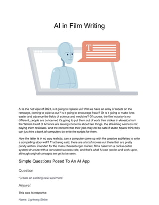 AI in Film Writing
AI is the hot topic of 2023, is it going to replace us? Will we have an army of robots on the
rampage, coming to wipe us out? Is it going to encourage fraud? Or is it going to make lives
easier and advance the fields of science and medicine? Of course, the film industry is no
different, people are concerned it's going to put them out of work their strikes in America from
the Writers Guild of America are raising concerns about two things, the streaming services not
paying them residuals, and the concern that their jobs may not be safe if studio heads think they
can just hire a bank of computers do write the scripts for them.
Now the latter is in no way realistic, can a computer come up with the creative subtleties to write
a compelling story well? That being said, there are a lot of movies out there that are pretty
poorly written, intended for the mass cheeseburger market, films based on a cookie-cutter
system structure with a consistent success rate, and that's what AI can predict and work upon,
although original concepts are yet to be seen.
Simple Questions Posed To An AI App
Question
“Create an exciting new superhero”
Answer
This was its response:
Name: Lightning Strike
 