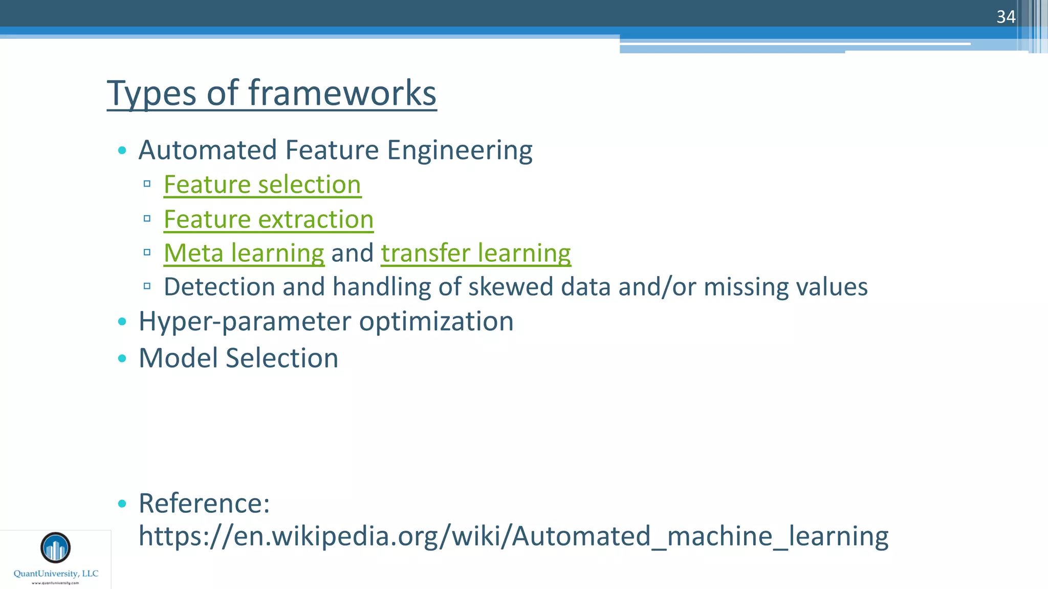 34
• Automated Feature Engineering
▫ Feature selection
▫ Feature extraction
▫ Meta learning and transfer learning
▫ Detection and handling of skewed data and/or missing values
• Hyper-parameter optimization
• Model Selection
• Reference:
https://en.wikipedia.org/wiki/Automated_machine_learning
Types of frameworks
 