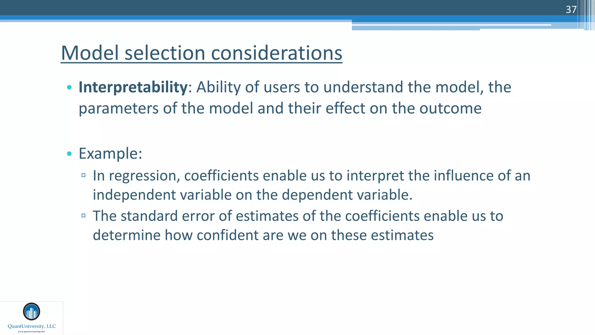 37
• Interpretability: Ability of users to understand the model, the
parameters of the model and their effect on the outcome
• Example:
▫ In regression, coefficients enable us to interpret the influence of an
independent variable on the dependent variable.
▫ The standard error of estimates of the coefficients enable us to
determine how confident are we on these estimates
Model selection considerations
 