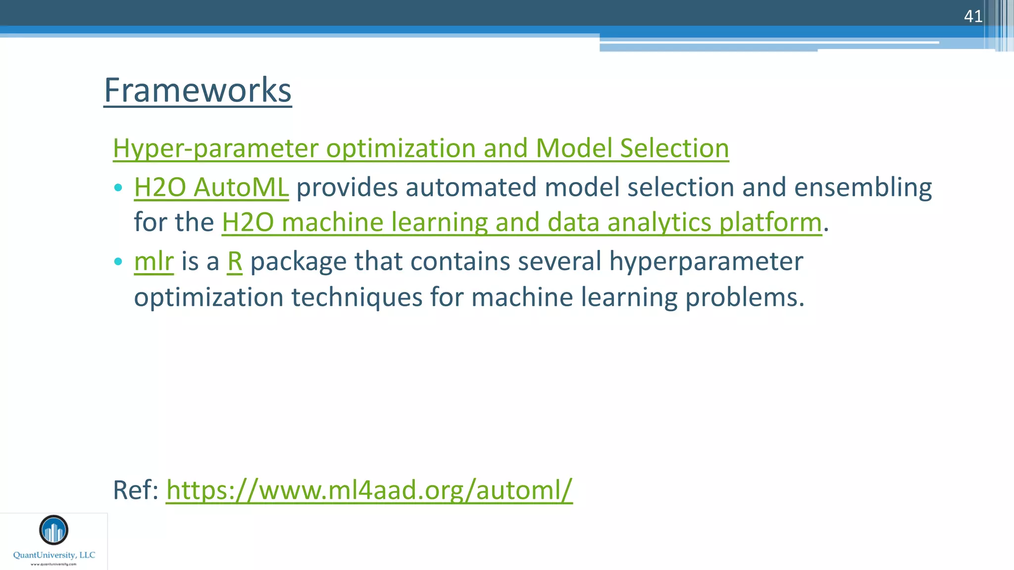 41
Hyper-parameter optimization and Model Selection
• H2O AutoML provides automated model selection and ensembling
for the H2O machine learning and data analytics platform.
• mlr is a R package that contains several hyperparameter
optimization techniques for machine learning problems.
Ref: https://www.ml4aad.org/automl/
Frameworks
 