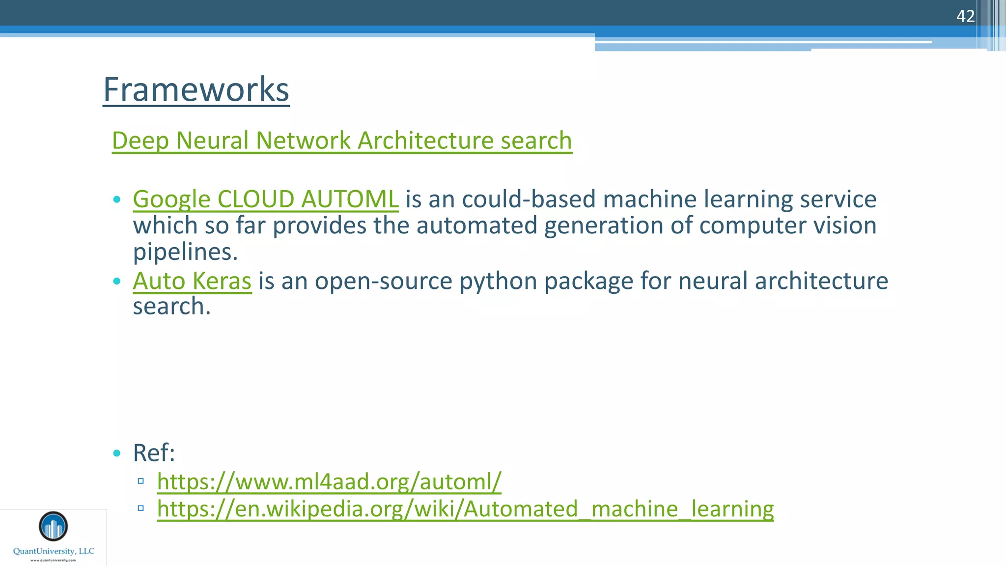 42
Deep Neural Network Architecture search
• Google CLOUD AUTOML is an could-based machine learning service
which so far provides the automated generation of computer vision
pipelines.
• Auto Keras is an open-source python package for neural architecture
search.
• Ref:
▫ https://www.ml4aad.org/automl/
▫ https://en.wikipedia.org/wiki/Automated_machine_learning
Frameworks
 
