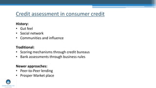 Credit assessment in consumer credit
History:
• Gut feel
• Social network
• Communities and influence
Traditional:
• Scori...