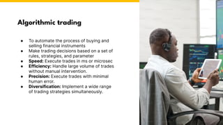 Algorithmic trading
● To automate the process of buying and
selling financial instruments
● Make trading decisions based on a set of
rules, strategies, and parameter
● Speed: Execute trades in ms or microsec
● Efficiency: Handle large volume of trades
without manual intervention.
● Precision: Execute trades with minimal
human error.
● Diversification: Implement a wide range
of trading strategies simultaneously.
Photo by Pexels
 