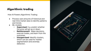 How AI Powers Algorithmic Trading:
● Process vast amounts of historical and
real-time market data to identify patterns
and trends.
● ML models:
○ Supervised: E.g. predict whether
the price will go up or down.
○ Reinforcement: Make decisions,
execute trades, and learn from the
outcomes
○ Unsupervised: Identify clusters,
which can be used for market
segmentation and anomaly
detection.
Algorithmic trading
Photo by Pexels
 