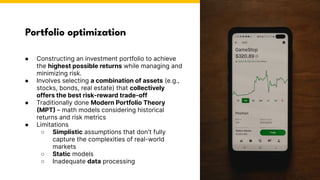 Portfolio optimization
Photo by Pexels
● Constructing an investment portfolio to achieve
the highest possible returns while managing and
minimizing risk.
● Involves selecting a combination of assets (e.g.,
stocks, bonds, real estate) that collectively
offers the best risk-reward trade-off
● Traditionally done Modern Portfolio Theory
(MPT) – math models considering historical
returns and risk metrics
● Limitations
○ Simplistic assumptions that don't fully
capture the complexities of real-world
markets
○ Static models
○ Inadequate data processing
 