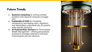 Future Trends
● Quantum computing for solving complex
problems that classical computers struggle
with.
● Explainable AI (XAI) for increasing
transparency and helping users, regulators,
and stakeholders understand why AI systems
make specific decisions.
● AI-Powered Robo-Advisors for Personalized
Wealth Management – offering personalized
investment strategies tailored to individual
financial goals and risk tolerance.
 