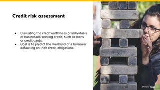 Credit risk assessment
● Evaluating the creditworthiness of individuals
or businesses seeking credit, such as loans
or credit cards.
● Goal is to predict the likelihood of a borrower
defaulting on their credit obligations.
Photo by Pexels
 