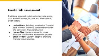 Credit risk assessment
Traditional approach relied on limited data points,
such as credit scores, income, and a borrower's
credit history.
● Limited Data: Relatively small set of financial
data, may not provide a comprehensive view
of a borrower's financial situation.
● Human Bias: Human underwriters may
introduce bias into the assessment process
● Static Models: Couldn't adapt to changing
financial circumstances.
Photo by Pexels
 