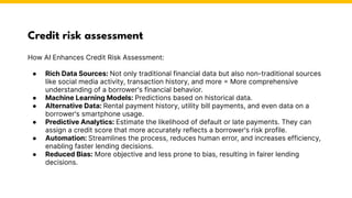 Credit risk assessment
How AI Enhances Credit Risk Assessment:
● Rich Data Sources: Not only traditional financial data but also non-traditional sources
like social media activity, transaction history, and more = More comprehensive
understanding of a borrower's financial behavior.
● Machine Learning Models: Predictions based on historical data.
● Alternative Data: Rental payment history, utility bill payments, and even data on a
borrower's smartphone usage.
● Predictive Analytics: Estimate the likelihood of default or late payments. They can
assign a credit score that more accurately reflects a borrower's risk profile.
● Automation: Streamlines the process, reduces human error, and increases efficiency,
enabling faster lending decisions.
● Reduced Bias: More objective and less prone to bias, resulting in fairer lending
decisions.
Photo by Pexels
 