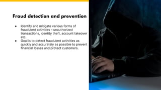 Fraud detection and prevention
Photo by Pexels
● Identify and mitigate various forms of
fraudulent activities – unauthorized
transactions, identity theft, account takeover
etc.
● Goal is to detect fraudulent activities as
quickly and accurately as possible to prevent
financial losses and protect customers.
 