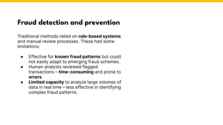 Fraud detection and prevention
Traditional methods relied on rule-based systems
and manual review processes. These had some
limitations:
● Effective for known fraud patterns but could
not easily adapt to emerging fraud schemes.
● Human analysts reviewed flagged
transactions – time-consuming and prone to
errors.
● Limited capacity to analyze large volumes of
data in real time – less effective in identifying
complex fraud patterns.
Photo by Pexels
 
