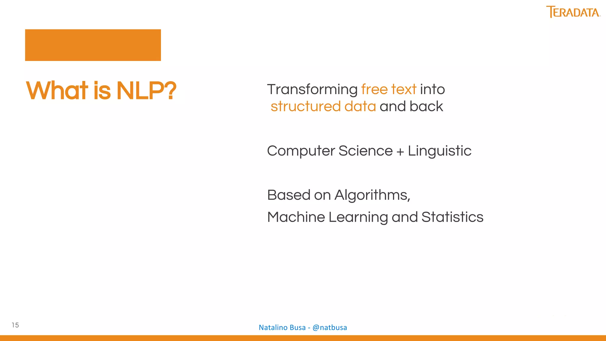 15
What is NLP? Transforming free text into
structured data and back
Computer Science + Linguistic
Based on Algorithms,
Machine Learning and Statistics
 
