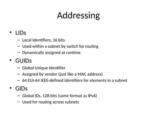 Addressing
• LIDs
– Local Identifiers, 16 bits
– Used within a subnet by switch for routing
– Dynamically assigned at runtime
• GUIDs
– Global Unique Identifier
– Assigned by vendor (just like a MAC address)
– 64 EUI-64 IEEE-defined identifiers for elements in a subnet
• GIDs
– Global IDs, 128 bits (same format as IPv6)
– Used for routing across subnets
 