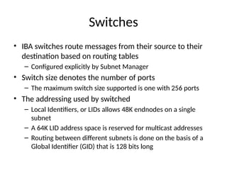 Switches
• IBA switches route messages from their source to their
destination based on routing tables
– Configured explicitly by Subnet Manager
• Switch size denotes the number of ports
– The maximum switch size supported is one with 256 ports
• The addressing used by switched
– Local Identifiers, or LIDs allows 48K endnodes on a single
subnet
– A 64K LID address space is reserved for multicast addresses
– Routing between different subnets is done on the basis of a
Global Identifier (GID) that is 128 bits long
 