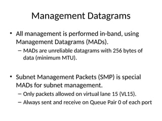 Management Datagrams
• All management is performed in-band, using
Management Datagrams (MADs).
– MADs are unreliable datagrams with 256 bytes of
data (minimum MTU).
• Subnet Management Packets (SMP) is special
MADs for subnet management.
– Only packets allowed on virtual lane 15 (VL15).
– Always sent and receive on Queue Pair 0 of each port
 