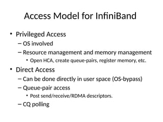 Access Model for InfiniBand
• Privileged Access
– OS involved
– Resource management and memory management
• Open HCA, create queue-pairs, register memory, etc.
• Direct Access
– Can be done directly in user space (OS-bypass)
– Queue-pair access
• Post send/receive/RDMA descriptors.
– CQ polling
 
