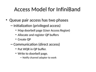 Access Model for InfiniBand
• Queue pair access has two phases
– Initialization (privileged access)
• Map doorbell page (User Access Region)
• Allocate and register QP buffers
• Create QP
– Communication (direct access)
• Put WQR in QP buffer.
• Write to doorbell page.
– Notify channel adapter to work
 