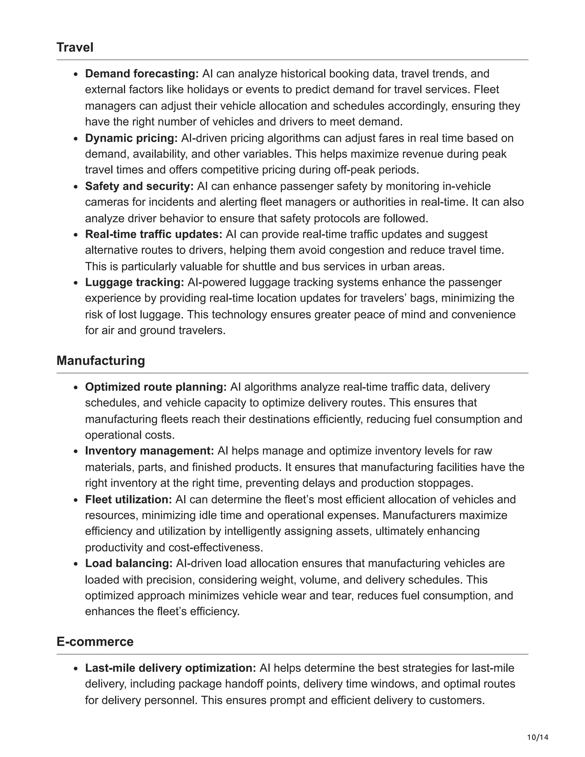10/14
Travel
Demand forecasting: AI can analyze historical booking data, travel trends, and
external factors like holidays or events to predict demand for travel services. Fleet
managers can adjust their vehicle allocation and schedules accordingly, ensuring they
have the right number of vehicles and drivers to meet demand.
Dynamic pricing: AI-driven pricing algorithms can adjust fares in real time based on
demand, availability, and other variables. This helps maximize revenue during peak
travel times and offers competitive pricing during off-peak periods.
Safety and security: AI can enhance passenger safety by monitoring in-vehicle
cameras for incidents and alerting fleet managers or authorities in real-time. It can also
analyze driver behavior to ensure that safety protocols are followed.
Real-time traffic updates: AI can provide real-time traffic updates and suggest
alternative routes to drivers, helping them avoid congestion and reduce travel time.
This is particularly valuable for shuttle and bus services in urban areas.
Luggage tracking: AI-powered luggage tracking systems enhance the passenger
experience by providing real-time location updates for travelers’ bags, minimizing the
risk of lost luggage. This technology ensures greater peace of mind and convenience
for air and ground travelers.
Manufacturing
Optimized route planning: AI algorithms analyze real-time traffic data, delivery
schedules, and vehicle capacity to optimize delivery routes. This ensures that
manufacturing fleets reach their destinations efficiently, reducing fuel consumption and
operational costs.
Inventory management: AI helps manage and optimize inventory levels for raw
materials, parts, and finished products. It ensures that manufacturing facilities have the
right inventory at the right time, preventing delays and production stoppages.
Fleet utilization: AI can determine the fleet’s most efficient allocation of vehicles and
resources, minimizing idle time and operational expenses. Manufacturers maximize
efficiency and utilization by intelligently assigning assets, ultimately enhancing
productivity and cost-effectiveness.
Load balancing: AI-driven load allocation ensures that manufacturing vehicles are
loaded with precision, considering weight, volume, and delivery schedules. This
optimized approach minimizes vehicle wear and tear, reduces fuel consumption, and
enhances the fleet’s efficiency.
E-commerce
Last-mile delivery optimization: AI helps determine the best strategies for last-mile
delivery, including package handoff points, delivery time windows, and optimal routes
for delivery personnel. This ensures prompt and efficient delivery to customers.
 